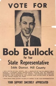 Election poster for Bob Bullock from 1956 saying "Vote for Bob Bullock for your State Representative, 54th District, Hill Country. I am a native of the hill Country and a graduate of the Hillsboro Public Schools. I attended Texas Technological College and am presently attending Baylor University Law School. I am married and have one daughter. I am a veteran of the Korean War having spent 48 months in the United States Air Force. I have made every effort to qualify myself to be your representative. Your support sincerely appreciated."